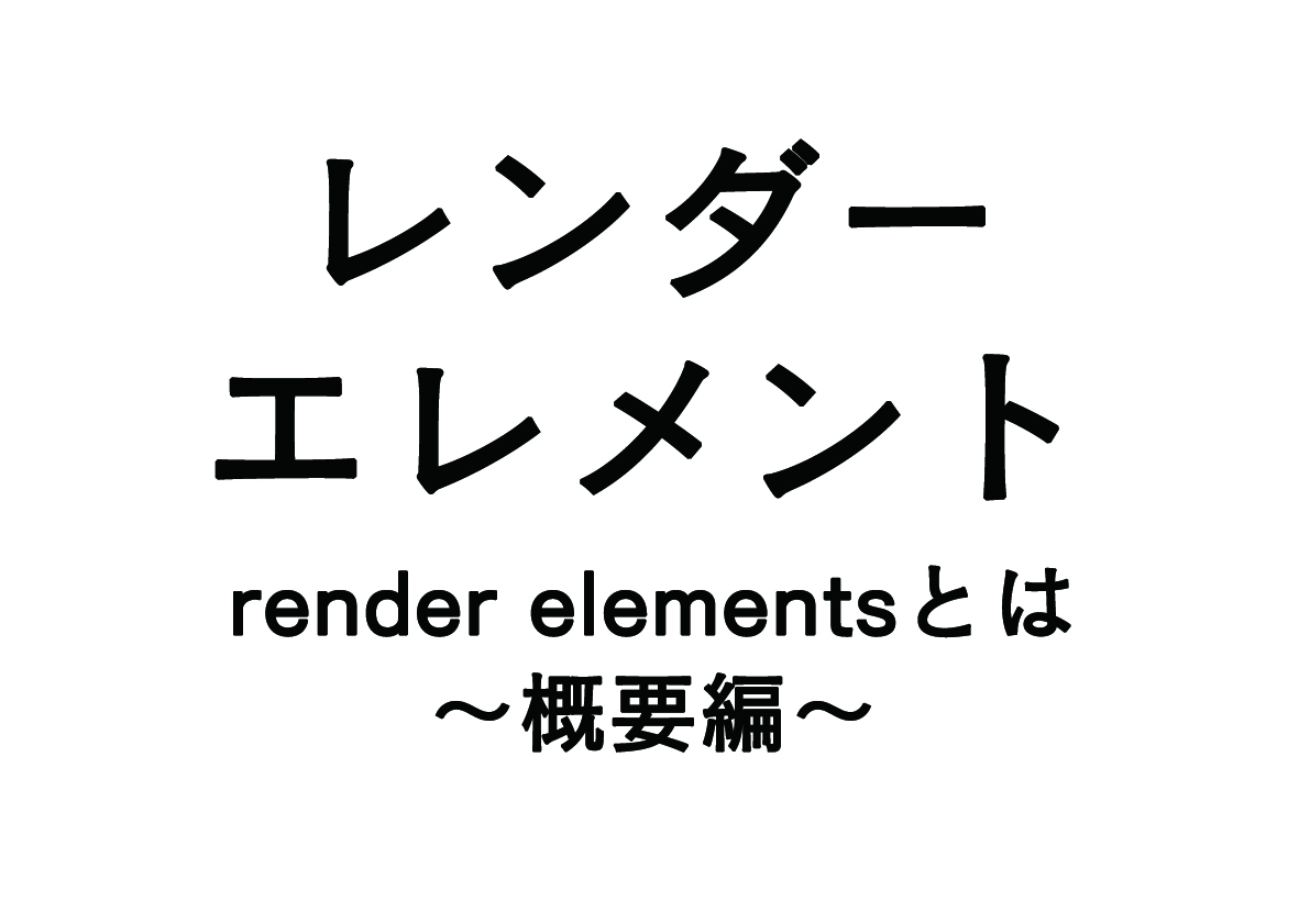 レンダーエレメントとは – 概要編 –